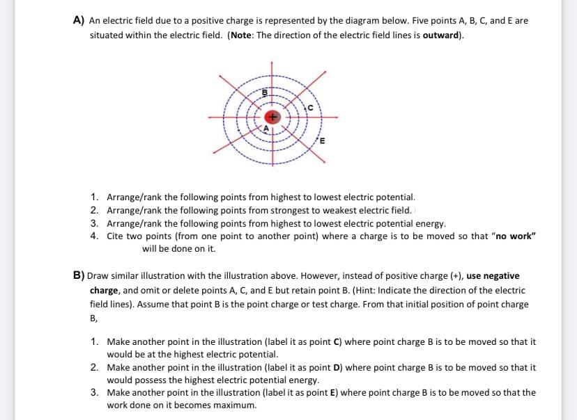 A) An electric field due to a positive charge is represented by the diagram below. Five points A, B, C, and E are
situated within the electric field. (Note: The direction of the electric field lines is outward).
1. Arrange/rank the following points from highest to lowest electric potential.
2. Arrange/rank the following points from strongest to weakest electric field.
3. Arrange/rank the following points from highest to lowest electric potential energy.
4. Cite two points (from one point to another point) where a charge is to be moved so that "no work"
will be done on it.
B) Draw similar illustration with the illustration above. However, instead of positive charge (+), use negative
charge, and omit or delete points A, C, and E but retain point B. (Hint: Indicate the direction of the electric
field lines). Assume that point B is the point charge or test charge. From that initial position of point charge
в,
1. Make another point in the illustration (label it as point C) where point charge B is to be moved so that it
would be at the highest electric potential.
2. Make another point in the illustration (label it as point D) where point charge B is to be moved so that it
would possess the highest electric potential energy.
3. Make another point in the illustration (label it as point E) where point charge B is to be moved so that the
work done on it becomes maximum.
