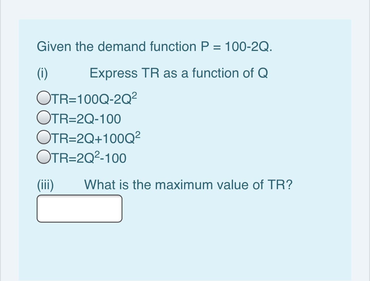 Given the demand function P = 100-2Q.
(i)
Express TR as a function of Q
OTR=100Q-2Q²
OTR=2Q-100
OTR=2Q+100Q²
OTR=2Q²-100
(iii)
What is the maximum value of TR?

