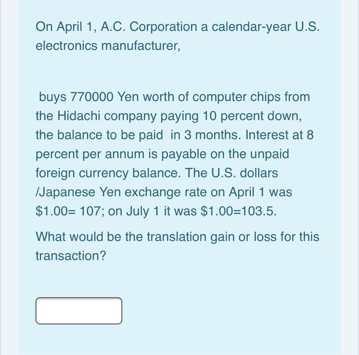 On April 1, A.C. Corporation a calendar-year U.S.
electronics manufacturer,
buys 770000 Yen worth of computer chips from
the Hidachi company paying 10 percent down,
the balance to be paid in 3 months. Interest at 8
percent per annum is payable on the unpaid
foreign currency balance. The U.S. dollars
/Japanese Yen exchange rate on April 1 was
$1.00= 107; on July 1 it was $1.00=103.5.
What would be the translation gain or loss for this
transaction?
