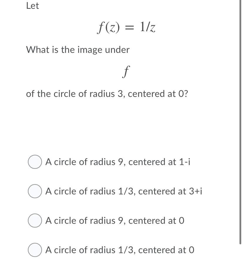 Let
f (z) = 1/z
What is the image under
of the circle of radius 3, centered at 0?
O A circle of radius 9, centered at 1-i
A circle of radius 1/3, centered at 3+i
A circle of radius 9, centered at 0
A circle of radius 1/3, centered at 0
