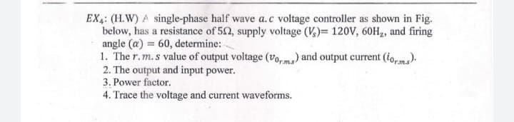 EX4: (H.W) A single-phase half wave a.c voltage controller as shown in Fig.
below, has a resistance of 52, supply voltage (V,)= 120V, 60H2, and firing
angle (a) = 60, determine: -
1. The r.m.s value of output voltage (vo,ms) and output current (ioms).
2. The output and input power.
3. Power factor.
4. Trace the voltage and current waveforms.
