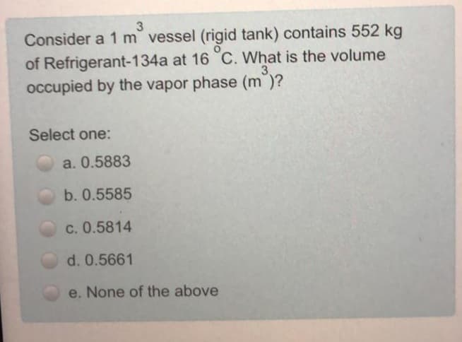 Consider a 1 m vessel (rigid tank) contains 552 kg
of Refrigerant-134a at 16 C. What is the volume
occupied by the vapor phase (m)?
3.
Select one:
a. 0.5883
b. 0.5585
c. 0.5814
d. 0.5661
e. None of the above
