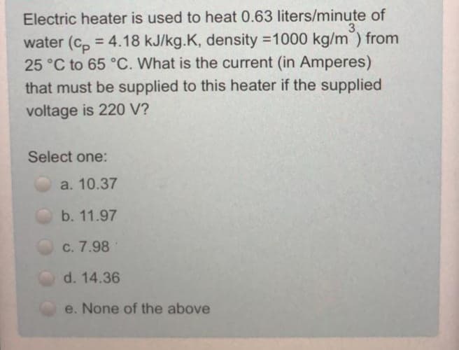 Electric heater is used to heat 0.63 liters/minute of
water (c, = 4.18 kJ/kg.K, density =1000 kg/m) from
25 °C to 65 °C. What is the current (in Amperes)
that must be supplied to this heater if the supplied
%3D
voltage is 220 V?
Select one:
a. 10.37
b. 11.97
c. 7.98
d. 14.36
e. None of the above
