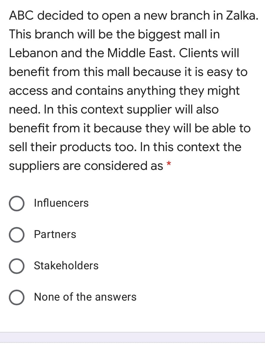 ABC decided to open a new branch in Zalka.
This branch will be the biggest mall in
Lebanon and the Middle East. Clients will
benefit from this mall because it is easy to
access and contains anything they might
need. In this context supplier will also
benefit from it because they will be able to
sell their products too. In this context the
suppliers are considered as *
Influencers
Partners
Stakeholders
None of the answers
