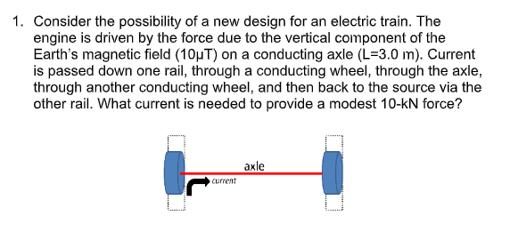 1. Consider the possibility of a new design for an electric train. The
engine is driven by the force due to the vertical component of the
Earth's magnetic field (10µT) on a conducting axle (L=3.0 m). Current
is passed down one rail, through a conducting wheel, through the axle,
through another conducting wheel, and then back to the source via the
other rail. What current is needed to provide a modest 10-kN force?
axle
current
