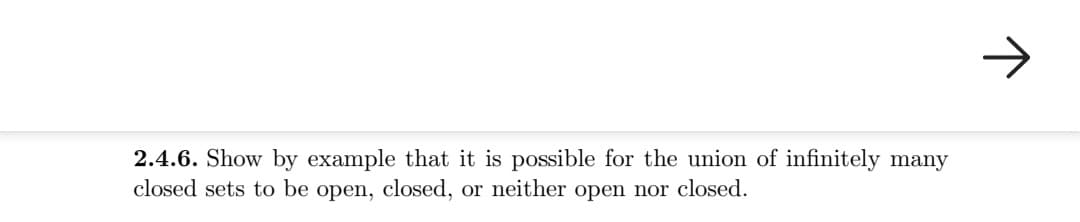 2.4.6. Show by example that it is possible for the union of infinitely many
closed sets to be open, closed, or neither open nor closed.
