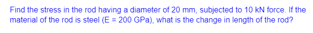 Find the stress in the rod having a diameter of 20 mm, subjected to 10 kN force. If the
material of the rod is steel (E = 200 GPa), what is the change in length of the rod?
