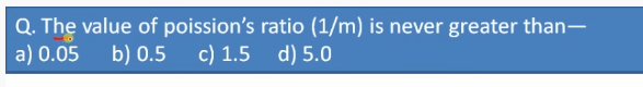 Q. The value of poission's ratio (1/m) is never greater than-
a) 0.05
b) 0.5
c) 1.5 d) 5.0
