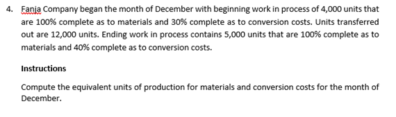4. Eania Company began the month of December with beginning work in process of 4,000 units that
are 100% complete as to materials and 30% complete as to conversion costs. Units transferred
out are 12,000 units. Ending work in process contains 5,000 units that are 100% complete as to
materials and 40% complete as to conversion costs.
Instructions
Compute the equivalent units of production for materials and conversion costs for the month of
December.
