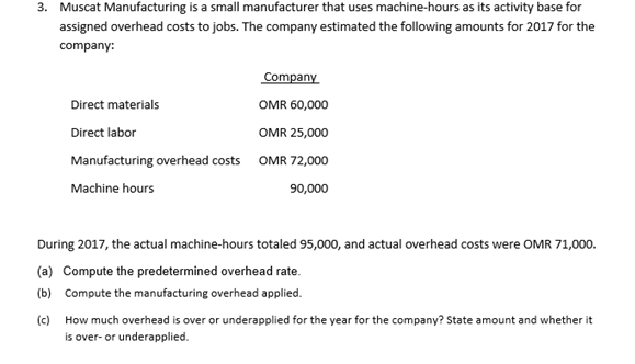 3. Muscat Manufacturing is a small manufacturer that uses machine-hours as its activity base for
assigned overhead costs to jobs. The company estimated the following amounts for 2017 for the
company:
Company
Direct materials
OMR 60,000
Direct labor
OMR 25,000
Manufacturing overhead costs OMR 72,000
Machine hours
90,000
During 2017, the actual machine-hours totaled 95,000, and actual overhead costs were OMR 71,000.
(a) Compute the predetermined overhead rate.
(b) Compute the manufacturing overhead applied.
(c) How much overhead is over or underapplied for the year for the company? State amount and whether it
is over- or underapplied.
