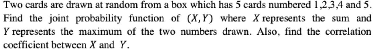 Two cards are drawn at random from a box which has 5 cards numbered 1,2,3,4 and 5.
Find the joint probability function of (X,Y) where X represents the sum and
Y represents the maximum of the two numbers drawn. Also, find the correlation
coefficient between X and Y.
