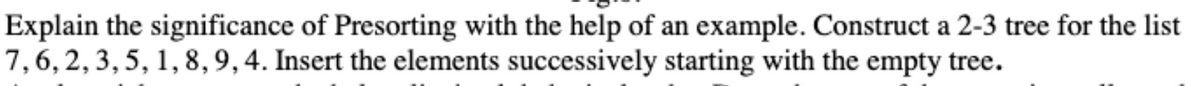 Explain the significance of Presorting with the help of an example. Construct a 2-3 tree for the list
7,6, 2, 3, 5, 1, 8,9, 4. Insert the elements successively starting with the empty tree.
