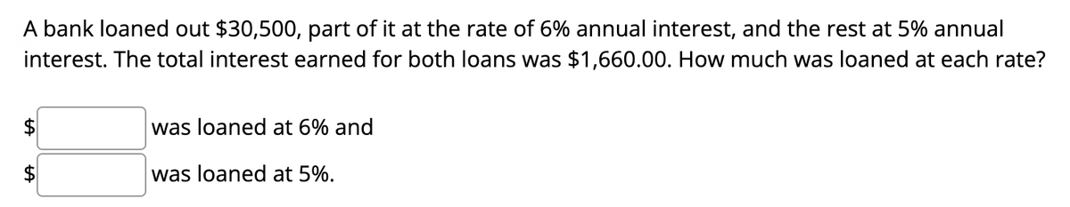 A bank loaned out $30,500, part of it at the rate of 6% annual interest, and the rest at 5% annual
interest. The total interest earned for both loans was $1,660.00. How much was loaned at each rate?
was loaned at 6% and
was loaned at 5%.
