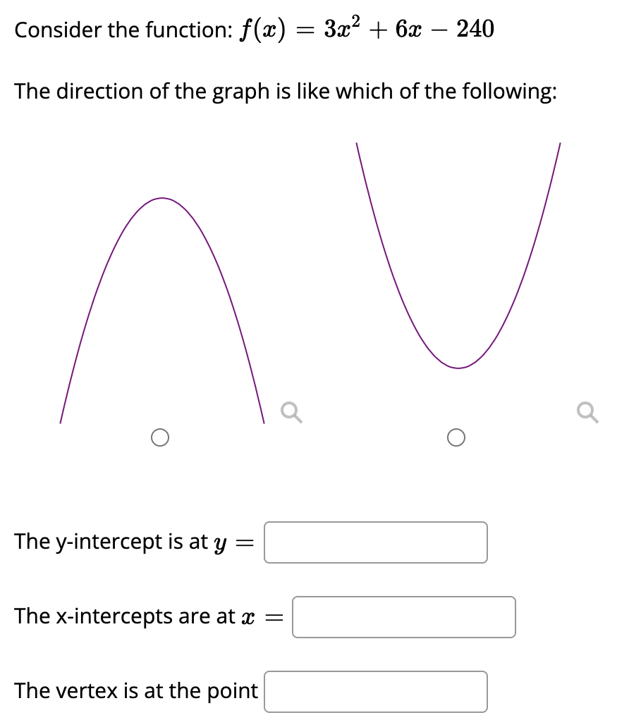 Consider the function: f(x) = 3x? + 6x – 240
The direction of the graph is like which of the following:
The y-intercept is at y
The x-intercepts are at x =
The vertex is at the point
