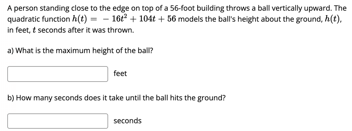 A person standing close to the edge on top of a 56-foot building throws a ball vertically upward. The
– 16t? + 104t + 56 models the ball's height about the ground, h(t),
quadratic function h(t)
in feet, t seconds after it was thrown.
a) What is the maximum height of the ball?
feet
b) How many seconds does it take until the ball hits the ground?
seconds
