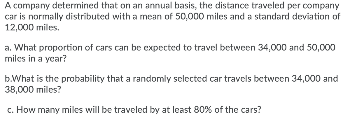 A company determined that on an annual basis, the distance traveled per company
car is normally distributed with a mean of 50,000 miles and a standard deviation of
12,000 miles.
a. What proportion of cars can be expected to travel between 34,000 and 50,000
miles in a year?
b.What is the probability that a randomly selected car travels between 34,000 and
38,000 miles?
c. How many miles will be traveled by at least 80% of the cars?
