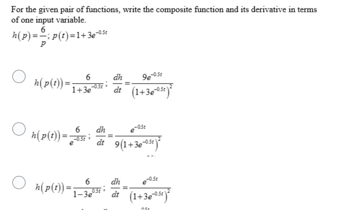For the given pair of functions, write the composite function and its derivative in terms
of one input variable.
6
h(p) =-: P(t)=1+3e05t
%3D
6
dh
h(p(t)) =
1+3e
-0.5t
(1+3e**)
dt
dh
e-05t
h(p(t)) =5E
9(1+3e**)*
e
dt
O h(p(t)) =
dh
e05t
6
0.5t
dt (1+3e**)*
1-Зе
