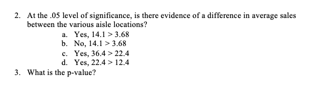 2. At the .05 level of significance, is there evidence of a difference in average sales
between the various aisle locations?
a. Yes, 14.1 > 3.68
b. No, 14.1 > 3.68
c. Yes, 36.4 > 22.4
d. Yes, 22.4 > 12.4
3. What is the p-value?
