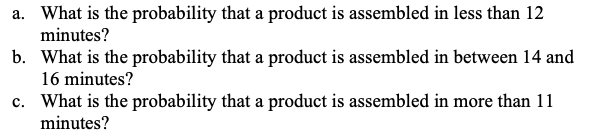 a. What is the probability that a product is assembled in less than 12
minutes?
b. What is the probability that a product is assembled in between 14 and
16 minutes?
c. What is the probability that a product is assembled in more than 11
minutes?
