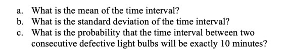 a. What is the mean of the time interval?
b. What is the standard deviation of the time interval?
c. What is the probability that the time interval between two
consecutive defective light bulbs will be exactly 10 minutes?
