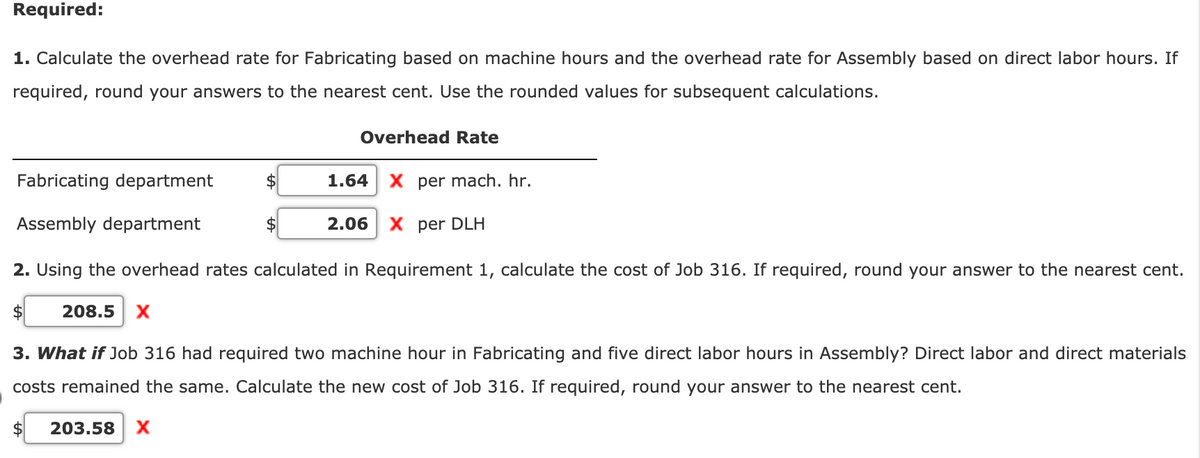 Required:
1. Calculate the overhead rate for Fabricating based on machine hours and the overhead rate for Assembly based on direct labor hours. If
required, round your answers to the nearest cent. Use the rounded values for subsequent calculations.
Overhead Rate
Fabricating department
2$
1.64
X per mach. hr.
Assembly department
2.06 | Х рer DLH
2. Using the overhead rates calculated in Requirement 1, calculate the cost of Job 316. If required, round your answer to the nearest cent.
208.5
3. What if Job 316 had required two machine hour in Fabricating and five direct labor hours in Assembly? Direct labor and direct materials
costs remained the same. Calculate the new cost of Job 316. If required, round your answer to the nearest cent.
203.58 | Х
