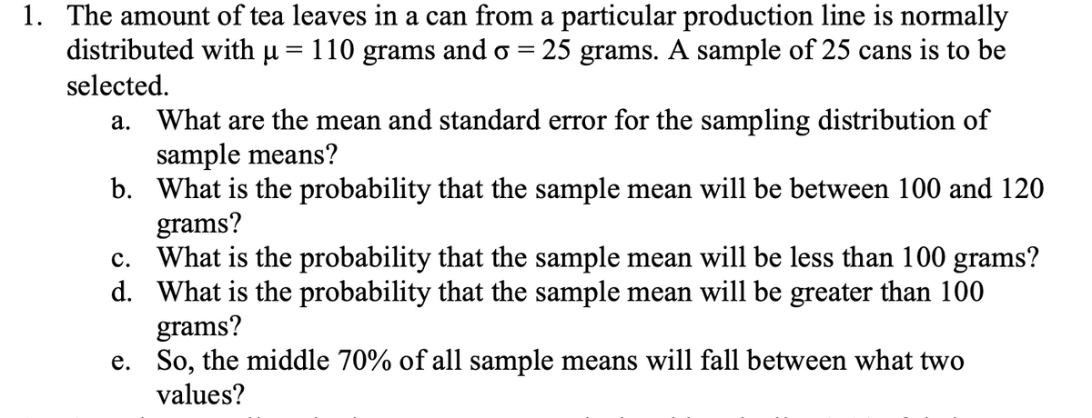 1. The amount of tea leaves in a can from a particular production line is normally
distributed with µ = 110 grams and o = 25 grams. A sample of 25 cans is to be
selected.
a. What are the mean and standard error for the sampling distribution of
sample means?
b. What is the probability that the sample mean will be between 100 and 120
grams?
What is the probability that the sample mean will be less than 100 grams?
d. What is the probability that the sample mean will be greater than 100
grams?
e. So, the middle 70% of all sample means will fall between what two
values?
с.
