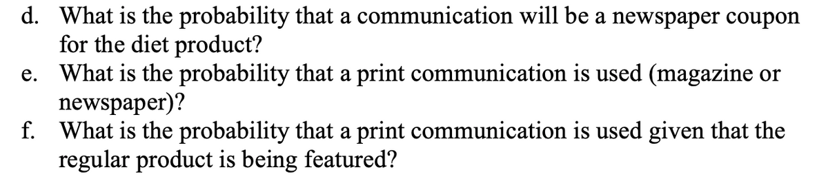 d. What is the probability that a communication will be a newspaper coupon
for the diet product?
e. What is the probability that a print communication is used (magazine or
newspaper)?
f. What is the probability that a print communication is used given that the
regular product is being featured?
