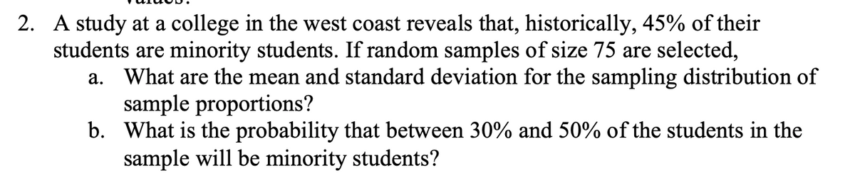 2. A study at a college in the west coast reveals that, historically, 45% of their
students are minority students. If random samples of size 75 are selected,
a. What are the mean and standard deviation for the sampling distribution of
sample proportions?
b. What is the probability that between 30% and 50% of the students in the
sample will be minority students?
