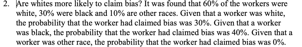 2. Are whites more likely to claim bias? It was found that 60% of the workers were
white, 30% were black and 10% are other races. Given that a worker was white,
the probability that the worker had claimed bias was 30%. Given that a worker
was black, the probability that the worker had claimed bias was 40%. Given that a
worker was other race, the probability that the worker had claimed bias was 0%.
