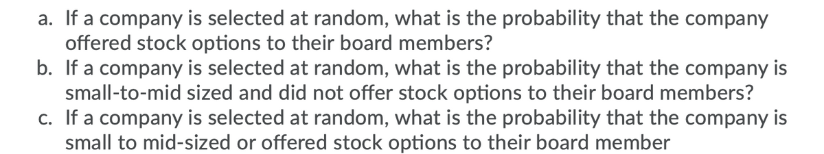 a. If a company is selected at random, what is the probability that the company
offered stock options to their board members?
b. If a company is selected at random, what is the probability that the company is
small-to-mid sized and did not offer stock options to their board members?
c. If a company is selected at random, what is the probability that the company is
small to mid-sized or offered stock options to their board member
