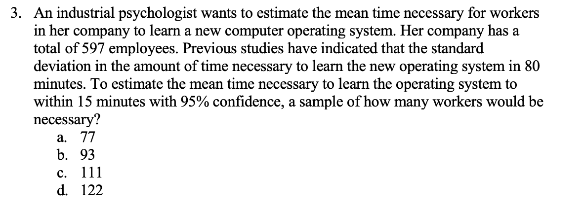 3. An industrial psychologist wants to estimate the mean time necessary for workers
in her company to learn a new computer operating system. Her company has a
total of 597 employees. Previous studies have indicated that the standard
deviation in the amount of time necessary to learn the new operating system in 80
minutes. To estimate the mean time necessary to learn the operating system to
within 15 minutes with 95% confidence, a sample of how many workers would be
necessary?
а. 77
b. 93
с.
111
d. 122
