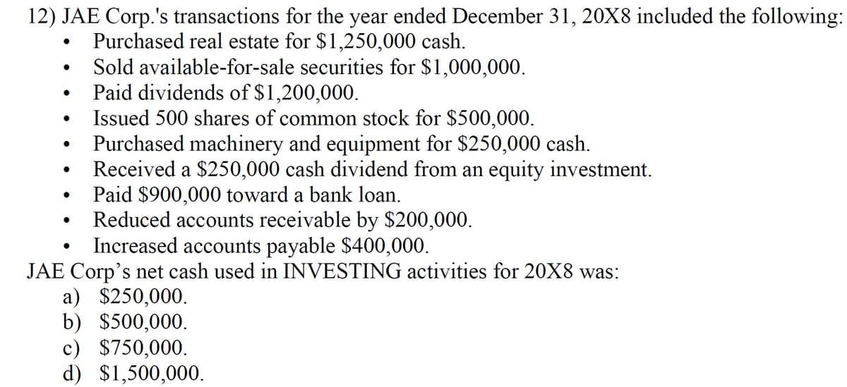 12) JAE Corp.'s transactions for the year ended December 31, 20X8 included the following:
Purchased real estate for $1,250,000 cash.
Sold available-for-sale securities for $1,000,000.
Paid dividends of $1,200,000.
Issued 500 shares of common stock for $500,000.
Purchased machinery and equipment for $250,000 cash.
Received a $250,000 cash dividend from an equity investment.
Paid $900,000 toward a bank loan.
Reduced accounts receivable by $200,000.
Increased accounts payable $400,000.
JAE Corp's net cash used in INVESTING activities for 20X8 was:
a) $250,000.
b) $500,000.
c) $750,000.
d) $1,500,000.
