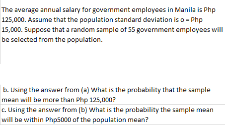 The average annual salary for government employees in Manila is Php
125,000. Assume that the population standard deviation is o = Php
15,000. Suppose that a random sample of 55 government employees will
be selected from the population.
b. Using the answer from (a) What is the probability that the sample
mean will be more than Php 125,000?
c. Using the answer from (b) What is the probability the sample mean
will be within Php5000 of the population mean?

