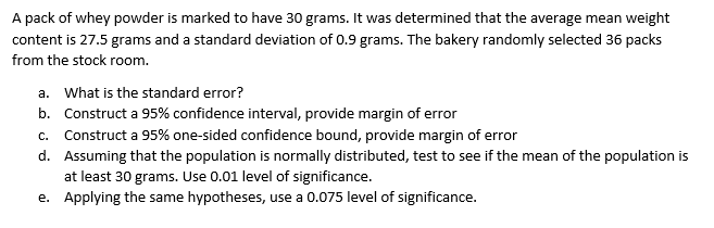 A pack of whey powder is marked to have 30 grams. It was determined that the average mean weight
content is 27.5 grams and a standard deviation of 0.9 grams. The bakery randomly selected 36 packs
from the stock room.
a. What is the standard error?
b. Construct a 95% confidence interval, provide margin of error
c. Construct a 95% one-sided confidence bound, provide margin of error
d. Assuming that the population is normally distributed, test to see if the mean of the population is
at least 30 grams. Use 0.01 level of significance.
e. Applying the same hypotheses, use a 0.075 level of significance.
