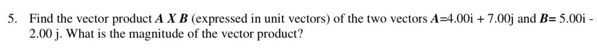 5. Find the vector product A XB (expressed in unit vectors) of the two vectors A=4.00i + 7.00j and B= 5.00i -
2.00 j. What is the magnitude of the vector product?
