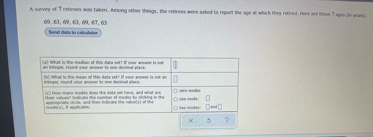 A survey of 7 retirees was taken. Among other things, the retirees were asked to report the age at which they retired. Here are those 7 ages (in years).
69, 63, 69, 63, 69, 67, 63
Send data to calculator
(a) What is the median of this data set? If your answer is not
an integer, round your answer to one decimal place.
0
(b) What is the mean of this data set? If your answer is not an
integer, round your answer to one decimal place.
Ozero modes
(c) How many modes does the data set have, and what are
their values? Indicate the number of modes by clicking in the
appropriate circle, and then indicate the value(s) of the
mode(s), if applicable.
O one mode:
O two modes:
X
0
and0
5 ?