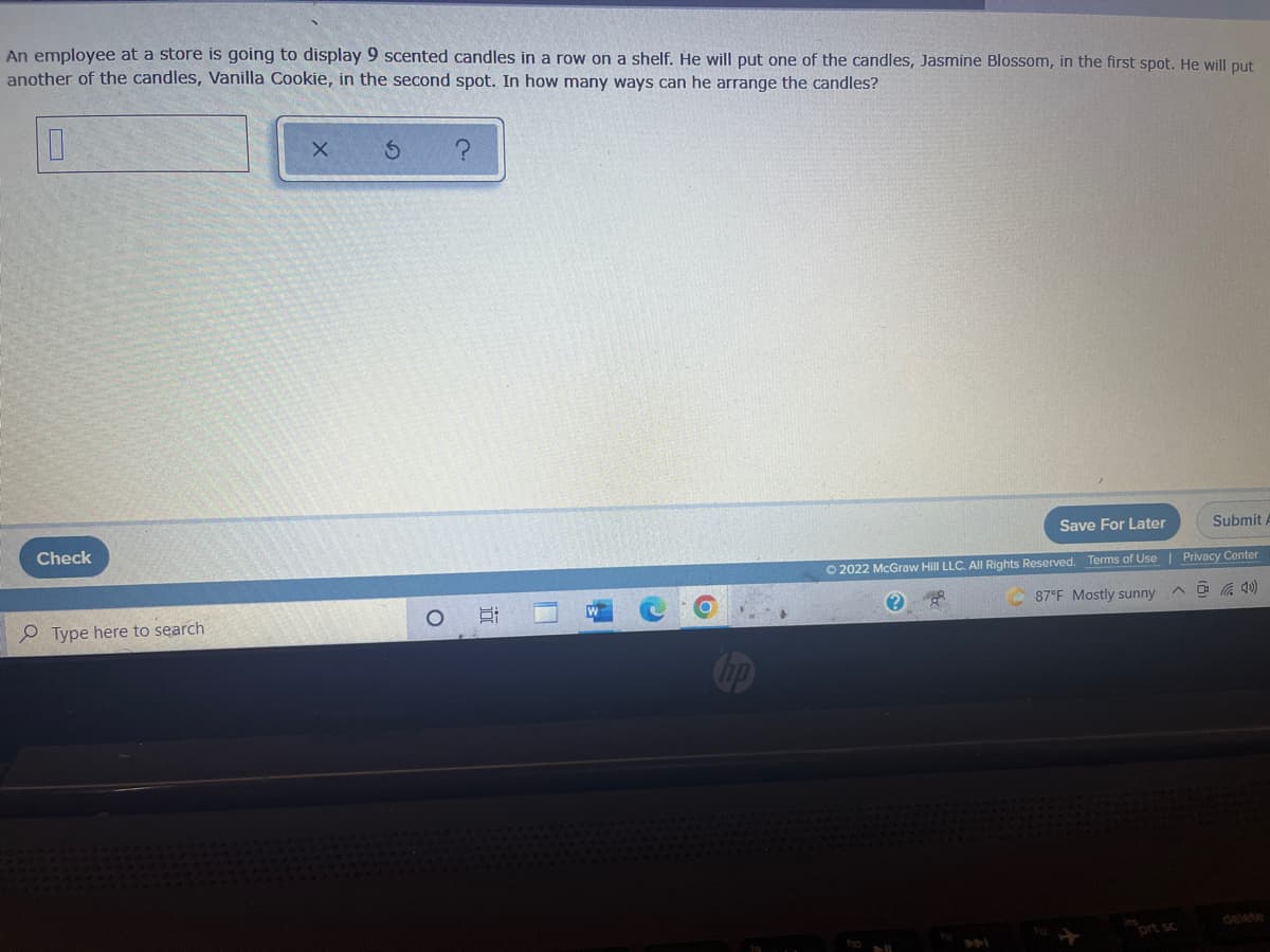 An employee at a store is going to display 9 scented candles in a row on a shelf. He will put one of the candles, Jasmine Blossom, in the first spot. He will put
another of the candles, Vanilla Cookie, in the second spot. In how many ways can he arrange the candles?
0
X
S
Save For Later
Check
Submit A
Privacy Center
Ⓒ2022 McGraw Hill LLC. All Rights Reserved. Terms of Use |
DR
87°F Mostly sunny
Type here to search
DAI
O
i
U
hell