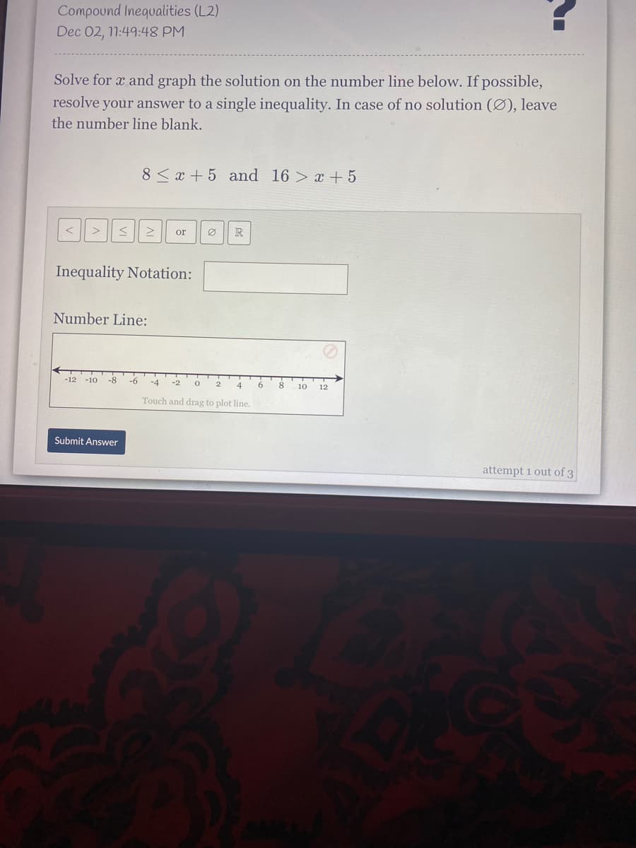 Compound Inequalities (L2)
Dec 02, 11:49:48 PM
Solve for x and graph the solution on the number line below. If possible,
resolve your answer to a single inequality. In case of no solution (Ø), leave
the number line blank.
8< x + 5 and 16 > x + 5
or
R
Inequality Notation:
Number Line:
-12 -10
-8
9-
-4
4.
6
8
10
12
Touch and drag to plot line.
Submit Answer
attempt i out of 3
