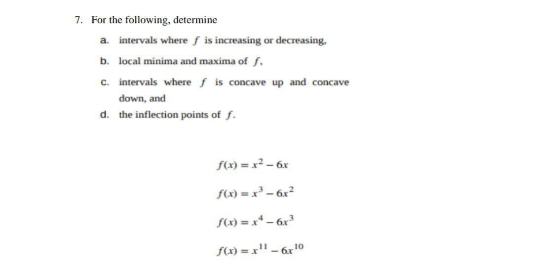7. For the following, determine
a. intervals where f is increasing or decreasing,
b. local minima and maxima of f.
c. intervals where f is concave up and concave
down, and
d. the inflection points of f.
f(x) = x² – 6x
f(x) = x³ – 6x?
f(x) = x* – 6x³
f(x) = x" – 6x1o
