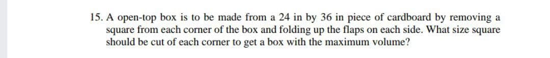 15. A open-top box is to be made from a 24 in by 36 in piece of cardboard by removing a
square from each corner of the box and folding up the flaps on each side. What size square
should be cut of each corner to get a box with the maximum volume?
