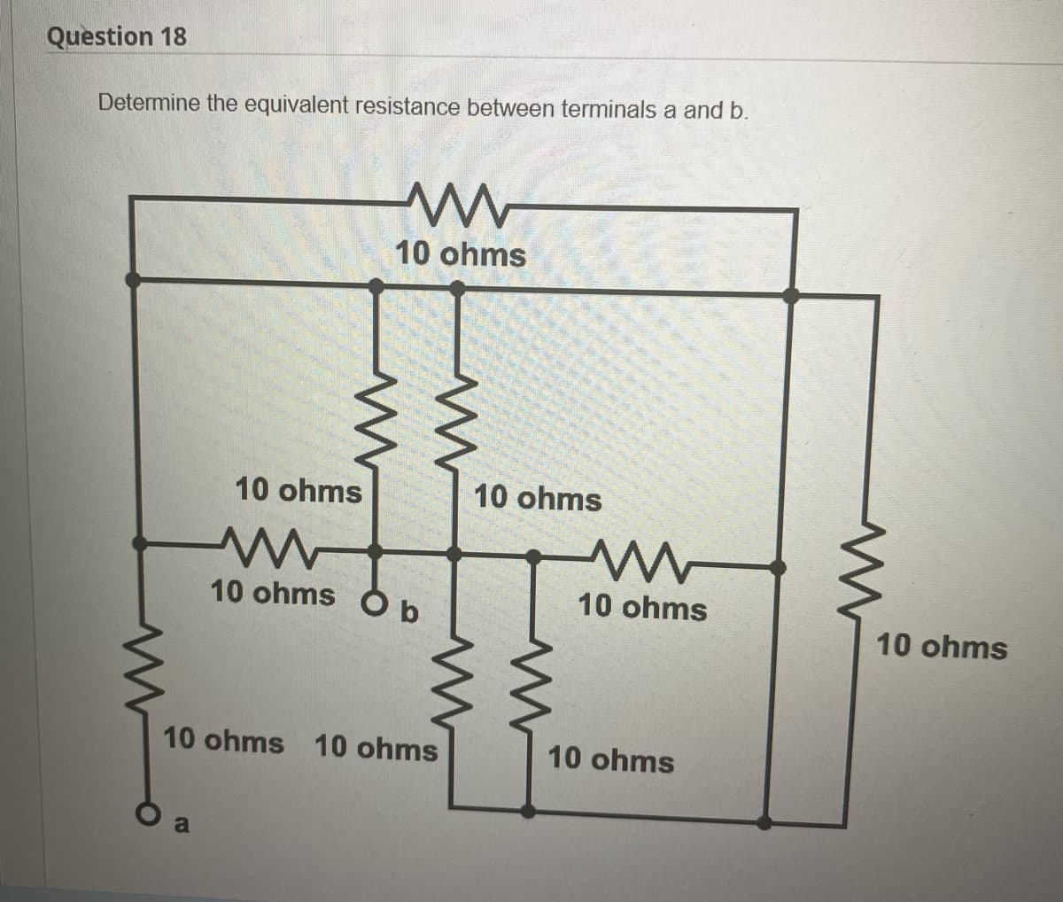Question 18
Determine the equivalent resistance between terminals a and b.
ww
10 ohms
10 ohms
10 ohms O b
10 ohms 10 ohms
a
10 ohms
ww
10 ohms
10 ohms
10 ohms
