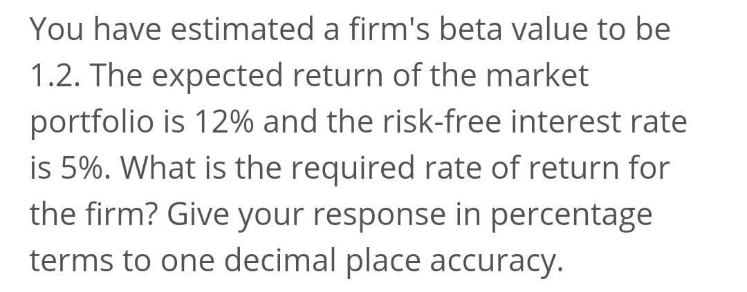 You have estimated a firm's beta value to be
1.2. The expected return of the market
portfolio is 12% and the risk-free interest rate
is 5%. What is the required rate of return for
the firm? Give your response in percentage
terms to one decimal place accuracy.
