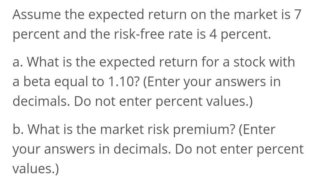 Assume the expected return on the market is 7
percent and the risk-free rate is 4 percent.
a. What is the expected return for a stock with
a beta equal to 1.10? (Enter your answers in
decimals. Do not enter percent values.)
b. What is the market risk premium? (Enter
your answers in decimals. Do not enter percent
values.)

