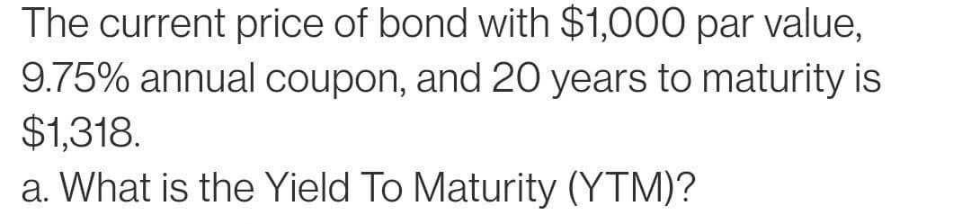 The current price of bond with $1,000 par value,
9.75% annual coupon, and 20 years to maturity is
$1,318.
a. What is the Yield To Maturity (YTM)?
