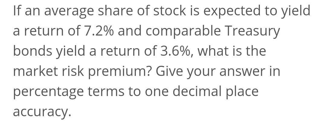 If an average share of stock is expected to yield
a return of 7.2% and comparable Treasury
bonds yield a return of 3.6%, what is the
market risk premium? Give your answer in
percentage terms to one decimal place
аccuracy.
