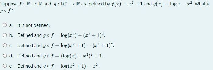Suppose f : R → R and g: R+ → R are defined by f(x) = x2 + 1 and g(x) = log x – x². What is
go f?
O a. It is not defined.
O b. Defined and gof = log(x²) – (x² + 1)².
O c. Defined and go f = log(x² + 1) – (x² + 1)².
O d. Defined and go f = (log(x) +x²)² + 1.
Defined and go f = log(x² + 1) – x².
е.
