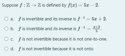 Suppose f : Z Z is defined by f(x) = 5x – 2.
a. f is invertible and its inverse is f = 5x + 2.
I+2
O b. f is invertible and its inverse is f
1
5
O c. f is not invertible because it is not one-to-one.
O d. fis not invertible because it is not onto.
