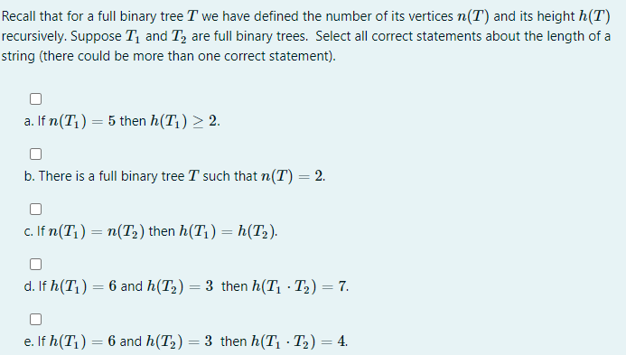 Recall that for a full binary tree T we have defined the number of its vertices n(T) and its height h(T)
recursively. Suppose T, and T, are full binary trees. Select all correct statements about the length of a
string (there could be more than one correct statement).
a. If n(T¡) = 5 then h(T1) > 2.
b. There is a full binary tree T such that n(T) = 2.
c. If n(T1) = n(T2) then h(T1) = h(T2).
d. If h(T1) = 6 and h(T2) = 3 then h(T, · T2) = 7.
e. If h(T1) = 6 and h(T2) = 3 then h(T1 · T2) = 4.
