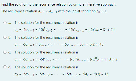 Find the solution to the recurrence relation by using an iterative approach.
The recurrence relation a, = -5a, - 1 with the initial condition ao = 3
a. The solution for the recurrence relation is
an = -5a, - 1 = (-5)?a,-2 = - .. = (-5)"an - n = (-5)"ao = 3 - (-5)"
O b. The solution for the recurrence relation is
an = -5an - 1 = 5an - 2 =-
· = 5a, - n = 5a0 = 5(3) = 15
%3D
O c. The solution for the recurrence relation is
an = -5a, - 1 = (-5)²a, - 2 = · .
= (-5)"a, - n = (-5)°ao = 1.3 = 3
%3D
d. The solution for the recurrence relation is
an
= -5a, - 1 = -5an -2 = -
-5a, -
= -5a0 = -5(3) = 15
