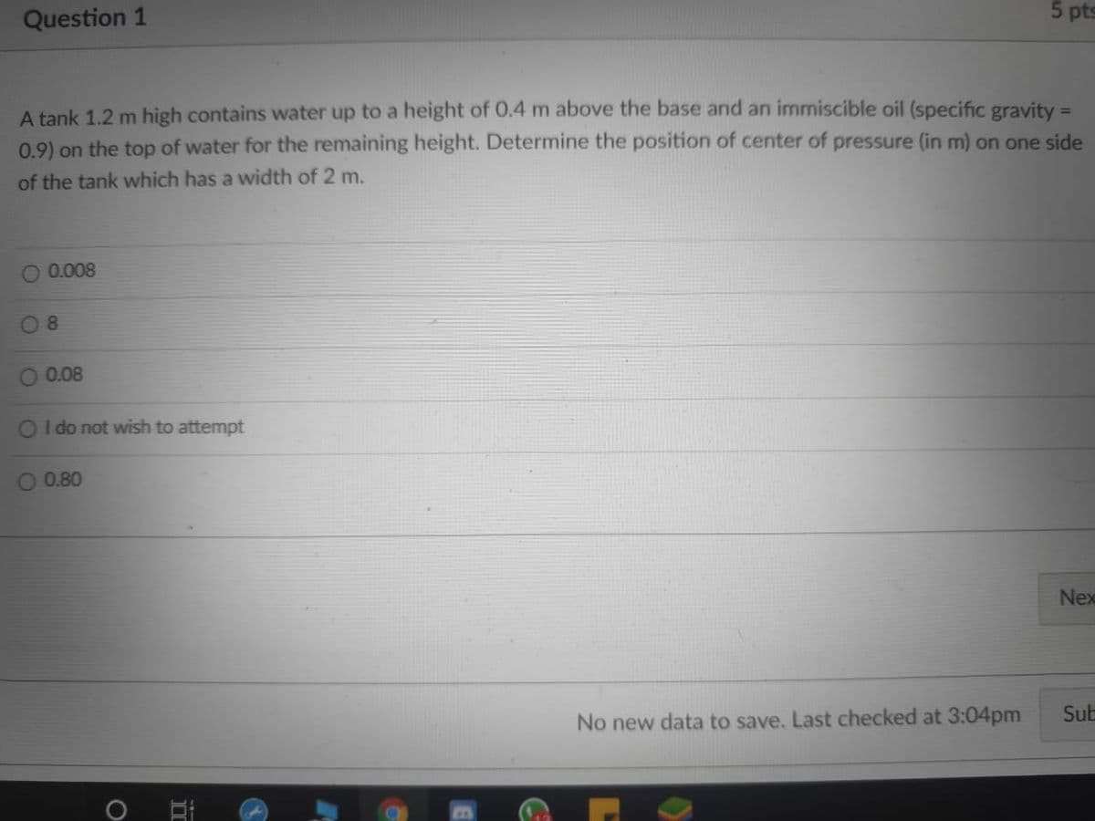 Question 1
5 pts
A tank 1.2 m high contains water up to a height of 0.4 m above the base and an immiscible oil (specific gravity =
0.9) on the top of water for the remaining height. Determine the position of center of pressure (in m) on one side
%3D
of the tank which has a width of 2 m.
0.008
8.
0.08
OI do not wish to attempt
O 0.80
Nex
Sub
No new data to save. Last checked at 3:04pm
